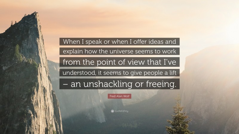 Fred Alan Wolf Quote: “When I speak or when I offer ideas and explain how the universe seems to work from the point of view that I’ve understood, it seems to give people a lift – an unshackling or freeing.”