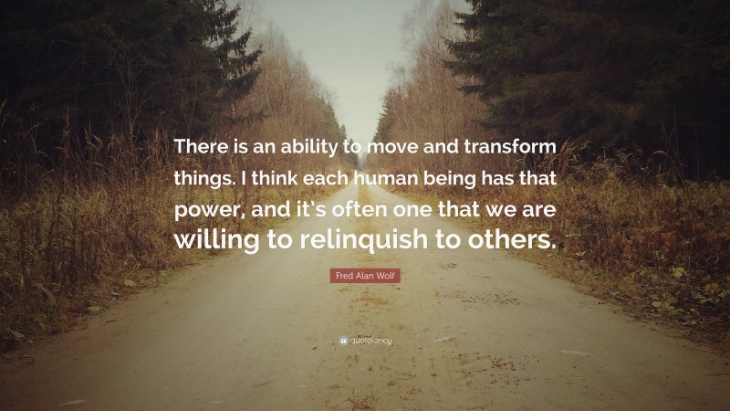 Fred Alan Wolf Quote: “There is an ability to move and transform things. I think each human being has that power, and it’s often one that we are willing to relinquish to others.”
