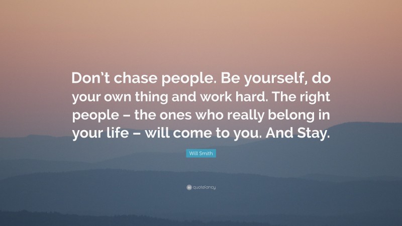 Will Smith Quote: “Don’t chase people. Be yourself, do your own thing and work hard. The right people – the ones who really belong in your life – will come to you. And Stay.”