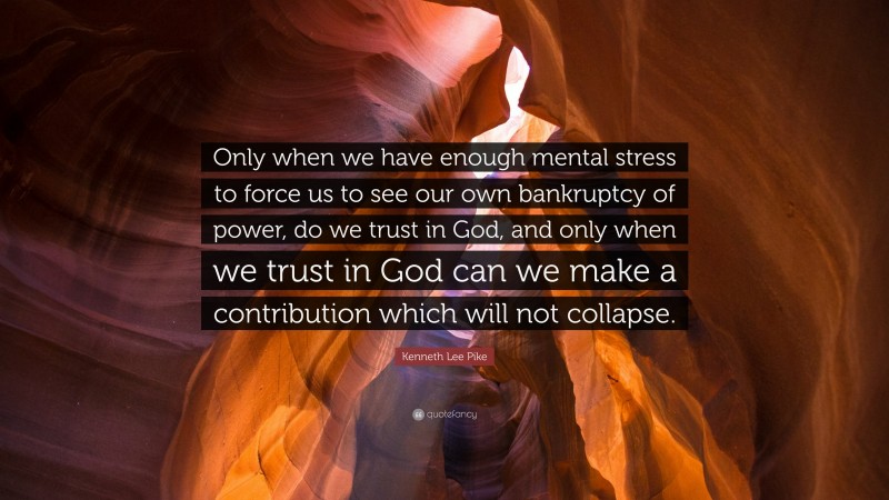 Kenneth Lee Pike Quote: “Only when we have enough mental stress to force us to see our own bankruptcy of power, do we trust in God, and only when we trust in God can we make a contribution which will not collapse.”
