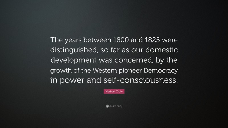 Herbert Croly Quote: “The years between 1800 and 1825 were distinguished, so far as our domestic development was concerned, by the growth of the Western pioneer Democracy in power and self-consciousness.”