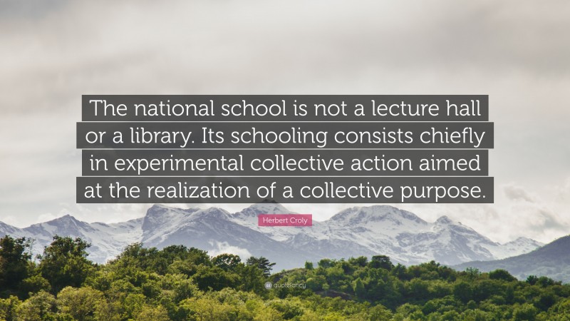 Herbert Croly Quote: “The national school is not a lecture hall or a library. Its schooling consists chiefly in experimental collective action aimed at the realization of a collective purpose.”
