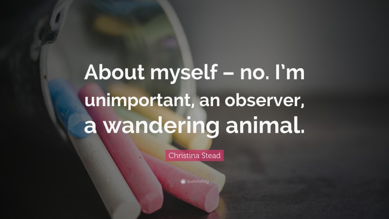 Christina Stead Quote: “About myself – no. I’m unimportant, an observer, a wandering animal.”