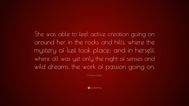 Christina Stead Quote: “She was able to feel active creation going on around her in the rocks and hills, where the mystery of lust took place; and in herself, where all was yet only the night of senses and wild dreams, the work of passion going on.”