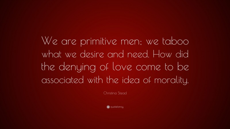 Christina Stead Quote: “We are primitive men; we taboo what we desire and need. How did the denying of love come to be associated with the idea of morality.”