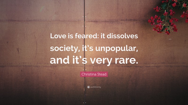 Christina Stead Quote: “Love is feared: it dissolves society, it’s unpopular, and it’s very rare.”