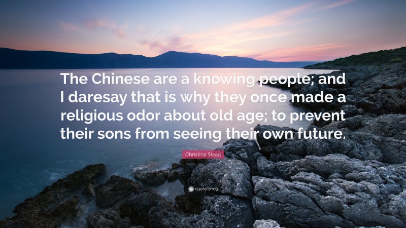 Christina Stead Quote: “The Chinese are a knowing people; and I daresay that is why they once made a religious odor about old age; to prevent their sons from seeing their own future.”