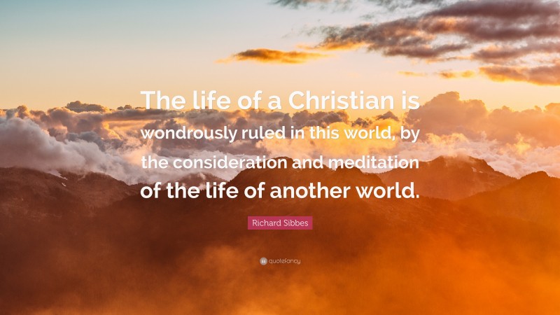 Richard Sibbes Quote: “The life of a Christian is wondrously ruled in this world, by the consideration and meditation of the life of another world.”