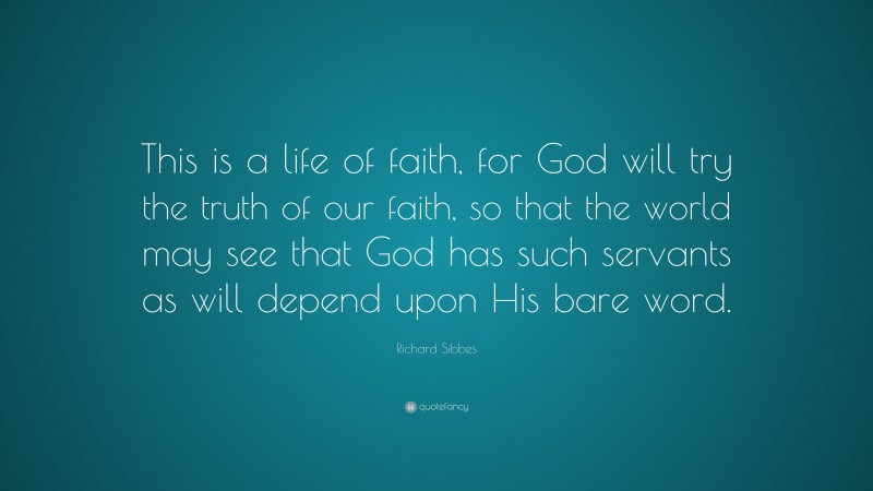 Richard Sibbes Quote: “This is a life of faith, for God will try the truth of our faith, so that the world may see that God has such servants as will depend upon His bare word.”