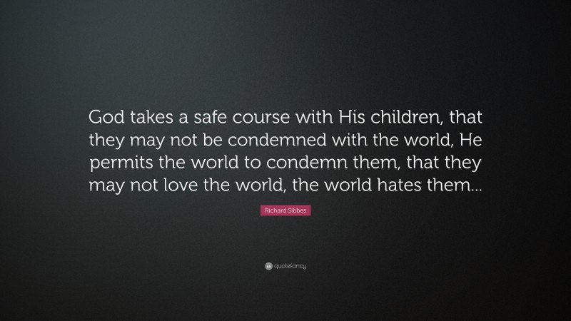 Richard Sibbes Quote: “God takes a safe course with His children, that they may not be condemned with the world, He permits the world to condemn them, that they may not love the world, the world hates them...”