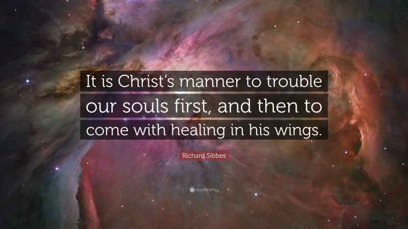 Richard Sibbes Quote: “It is Christ’s manner to trouble our souls first, and then to come with healing in his wings.”