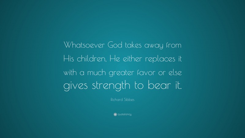Richard Sibbes Quote: “Whatsoever God takes away from His children, He either replaces it with a much greater favor or else gives strength to bear it.”