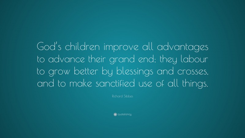 Richard Sibbes Quote: “God’s children improve all advantages to advance their grand end; they labour to grow better by blessings and crosses, and to make sanctified use of all things.”