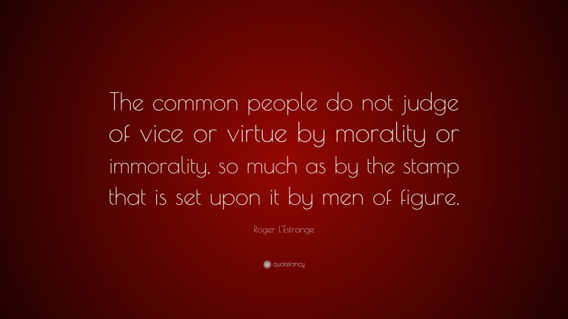 Roger L'Estrange Quote: “The common people do not judge of vice or virtue by morality or immorality, so much as by the stamp that is set upon it by men of figure.”
