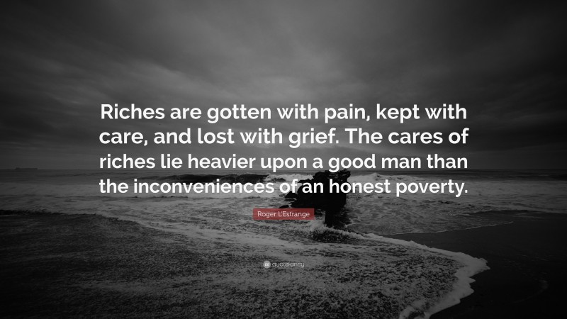 Roger L'Estrange Quote: “Riches are gotten with pain, kept with care, and lost with grief. The cares of riches lie heavier upon a good man than the inconveniences of an honest poverty.”