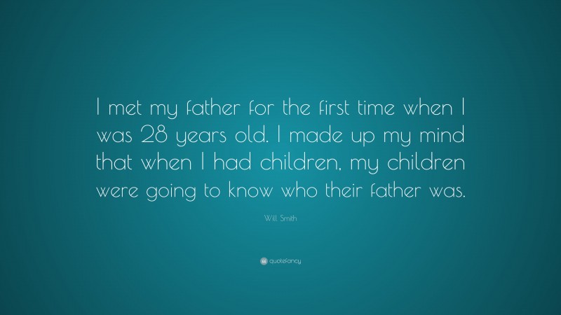 Will Smith Quote: “I met my father for the first time when I was 28 years old. I made up my mind that when I had children, my children were going to know who their father was.”
