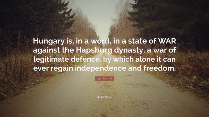 Lajos Kossuth Quote: “Hungary is, in a word, in a state of WAR against the Hapsburg dynasty, a war of legitimate defence, by which alone it can ever regain independence and freedom.”