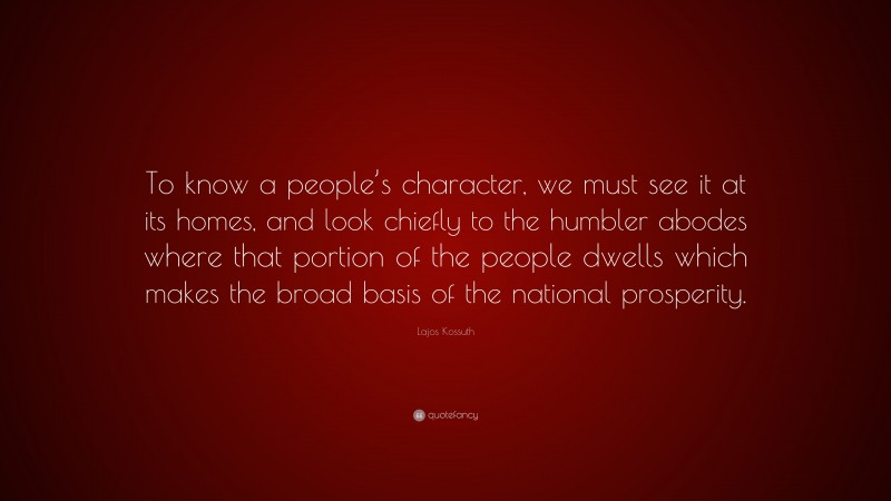 Lajos Kossuth Quote: “To know a people’s character, we must see it at its homes, and look chiefly to the humbler abodes where that portion of the people dwells which makes the broad basis of the national prosperity.”