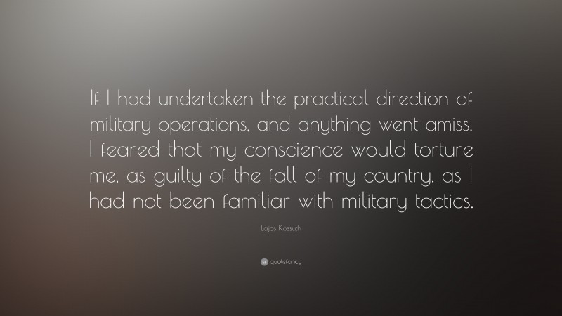 Lajos Kossuth Quote: “If I had undertaken the practical direction of military operations, and anything went amiss, I feared that my conscience would torture me, as guilty of the fall of my country, as I had not been familiar with military tactics.”