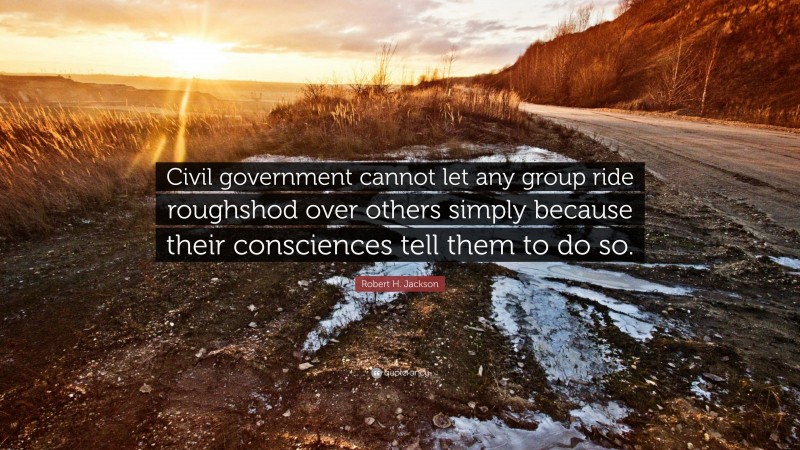 Robert H. Jackson Quote: “Civil government cannot let any group ride roughshod over others simply because their consciences tell them to do so.”