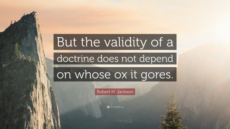 Robert H. Jackson Quote: “But the validity of a doctrine does not depend on whose ox it gores.”