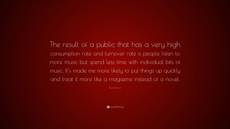 Trent Reznor Quote: “The result of a public that has a very high consumption rate and turnover rate is people listen to more music but spend less time with individual bits of music. It’s made me more likely to put things up quickly and treat it more like a magazine instead of a novel.”