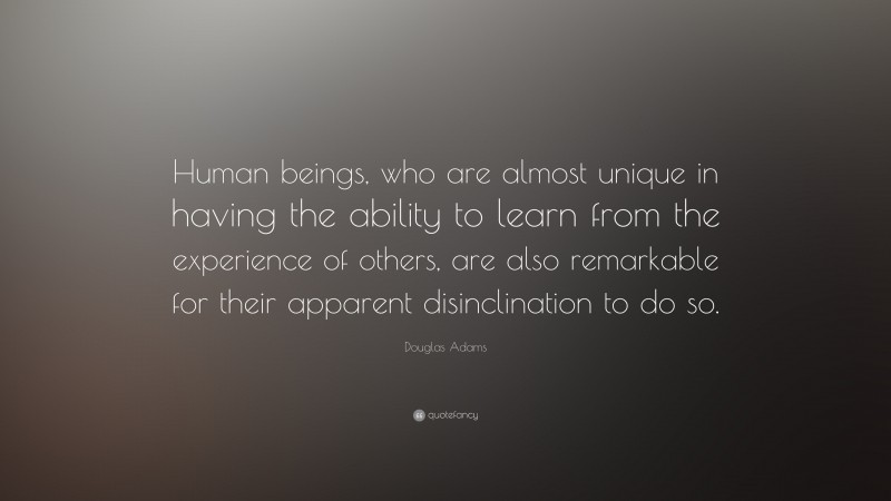 Douglas Adams Quote: “Human beings, who are almost unique in having the ability to learn from the experience of others, are also remarkable for their apparent disinclination to do so.”