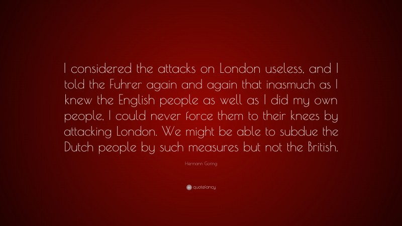Hermann Goring Quote: “I considered the attacks on London useless, and I told the Fuhrer again and again that inasmuch as I knew the English people as well as I did my own people, I could never force them to their knees by attacking London. We might be able to subdue the Dutch people by such measures but not the British.”