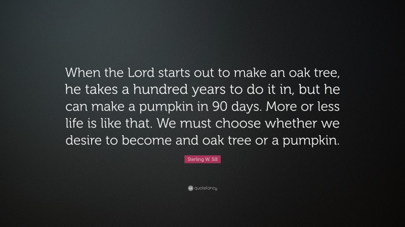 Sterling W. Sill Quote: “When the Lord starts out to make an oak tree, he takes a hundred years to do it in, but he can make a pumpkin in 90 days. More or less life is like that. We must choose whether we desire to become and oak tree or a pumpkin.”