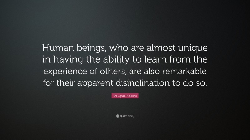 Douglas Adams Quote: “Human beings, who are almost unique in having the ability to learn from the experience of others, are also remarkable for their apparent disinclination to do so.”