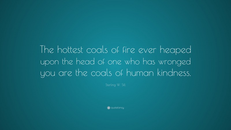Sterling W. Sill Quote: “The hottest coals of fire ever heaped upon the head of one who has wronged you are the coals of human kindness.”