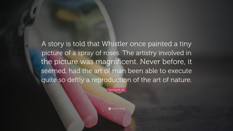 Sterling W. Sill Quote: “A story is told that Whistler once painted a tiny picture of a spray of roses. The artistry involved in the picture was magnificent. Never before, it seemed, had the art of man been able to execute quite so deftly a reproduction of the art of nature.”