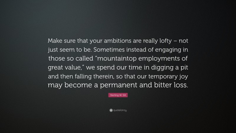 Sterling W. Sill Quote: “Make sure that your ambitions are really lofty – not just seem to be. Sometimes instead of engaging in those so called “mountaintop employments of great value,” we spend our time in digging a pit and then falling therein, so that our temporary joy may become a permanent and bitter loss.”
