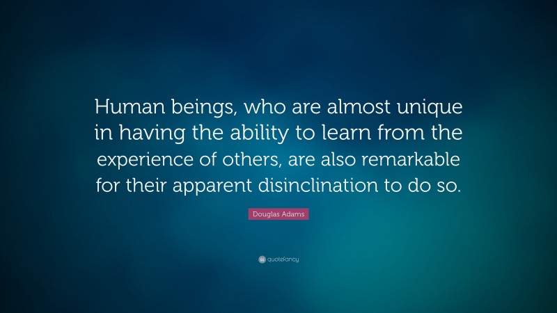 Douglas Adams Quote: “Human beings, who are almost unique in having the ability to learn from the experience of others, are also remarkable for their apparent disinclination to do so.”