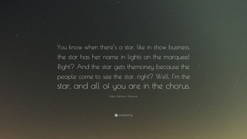 Babe Didrikson Zaharias Quote: “You know when there’s a star, like in show business, the star has her name in lights on the marquee! Right? And the star gets themoney because the people come to see the star, right? Well, I’m the star, and all of you are in the chorus.”