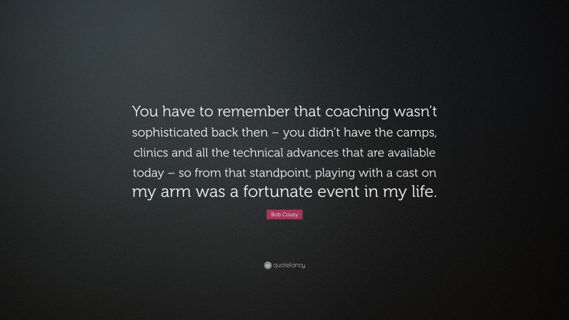 Bob Cousy Quote: “You have to remember that coaching wasn’t sophisticated back then – you didn’t have the camps, clinics and all the technical advances that are available today – so from that standpoint, playing with a cast on my arm was a fortunate event in my life.”
