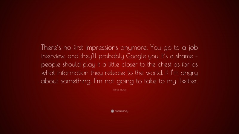 Patrick Stump Quote: “There’s no first impressions anymore. You go to a job interview, and they’ll probably Google you. It’s a shame – people should play it a little closer to the chest as far as what information they release to the world. If I’m angry about something, I’m not going to take to my Twitter.”