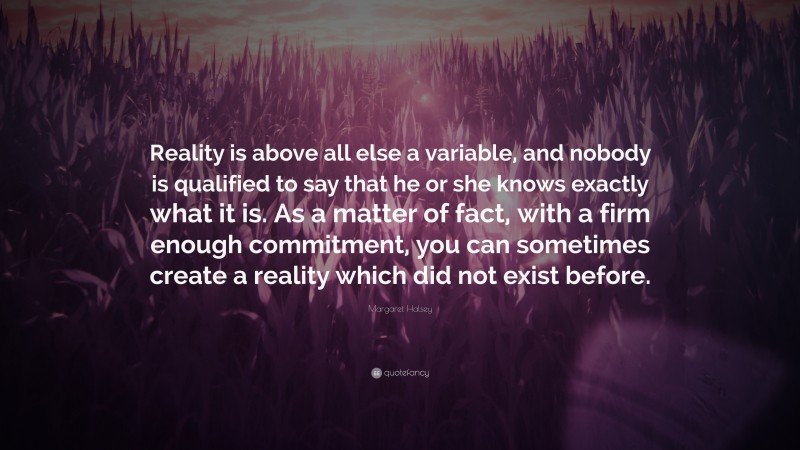Margaret Halsey Quote: “Reality is above all else a variable, and nobody is qualified to say that he or she knows exactly what it is. As a matter of fact, with a firm enough commitment, you can sometimes create a reality which did not exist before.”