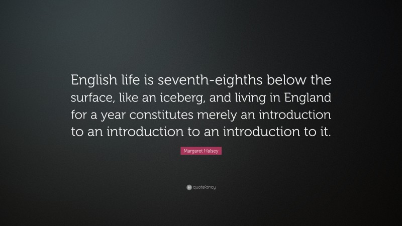 Margaret Halsey Quote: “English life is seventh-eighths below the surface, like an iceberg, and living in England for a year constitutes merely an introduction to an introduction to an introduction to it.”