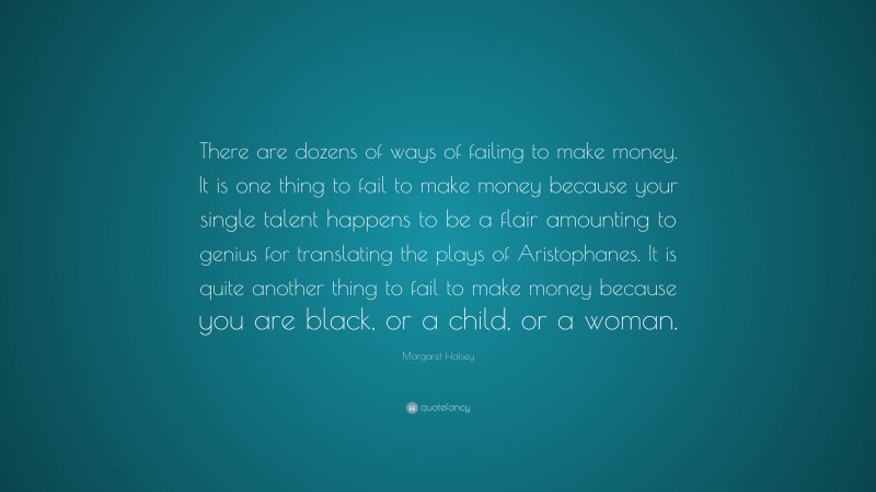 Margaret Halsey Quote: “There are dozens of ways of failing to make money. It is one thing to fail to make money because your single talent happens to be a flair amounting to genius for translating the plays of Aristophanes. It is quite another thing to fail to make money because you are black, or a child, or a woman.”