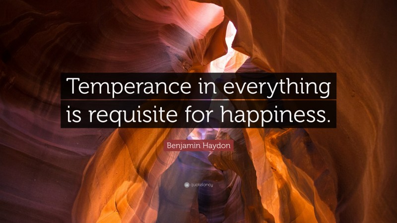 Benjamin Haydon Quote: “Temperance in everything is requisite for happiness.”