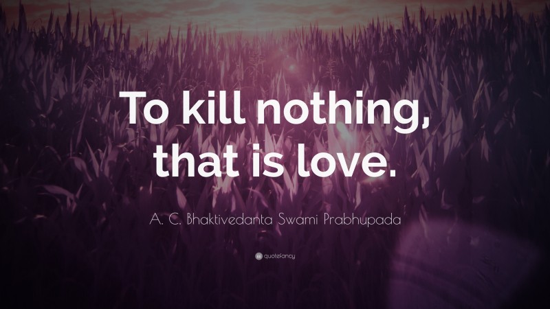 A. C. Bhaktivedanta Swami Prabhupada Quote: “To kill nothing, that is love.”
