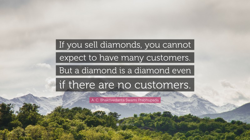 A. C. Bhaktivedanta Swami Prabhupada Quote: “If you sell diamonds, you cannot expect to have many customers. But a diamond is a diamond even if there are no customers.”