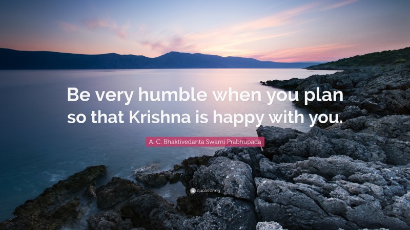 A. C. Bhaktivedanta Swami Prabhupada Quote: “Be very humble when you plan so that Krishna is happy with you.”