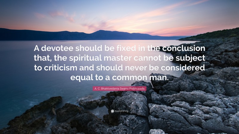 A. C. Bhaktivedanta Swami Prabhupada Quote: “A devotee should be fixed in the conclusion that, the spiritual master cannot be subject to criticism and should never be considered equal to a common man.”