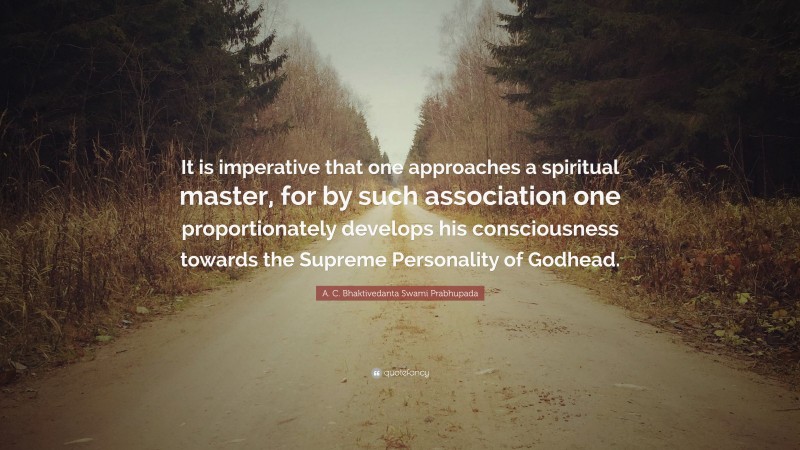 A. C. Bhaktivedanta Swami Prabhupada Quote: “It is imperative that one approaches a spiritual master, for by such association one proportionately develops his consciousness towards the Supreme Personality of Godhead.”