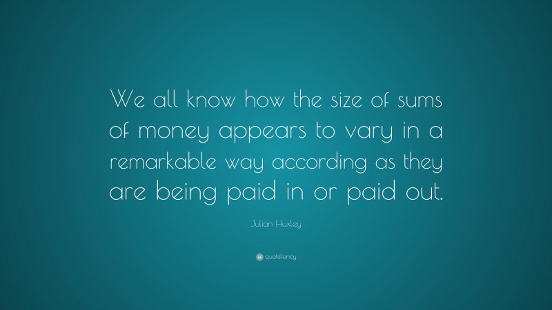 Julian Huxley Quote: “We all know how the size of sums of money appears to vary in a remarkable way according as they are being paid in or paid out.”