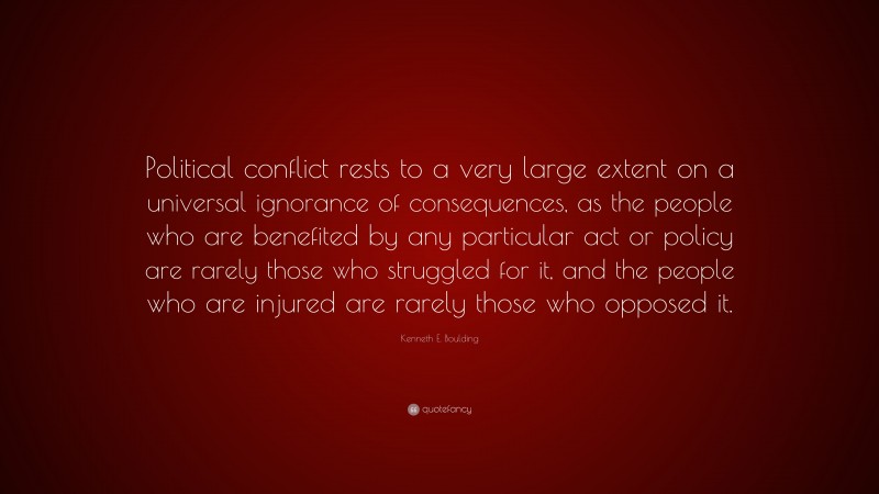 Kenneth E. Boulding Quote: “Political conflict rests to a very large extent on a universal ignorance of consequences, as the people who are benefited by any particular act or policy are rarely those who struggled for it, and the people who are injured are rarely those who opposed it.”