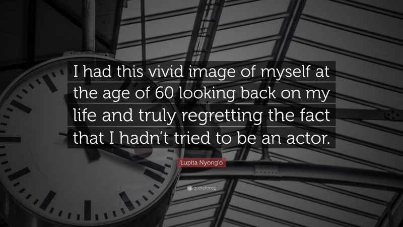 Lupita Nyong'o Quote: “I had this vivid image of myself at the age of 60 looking back on my life and truly regretting the fact that I hadn’t tried to be an actor.”
