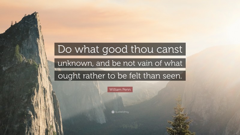 William Penn Quote: “Do what good thou canst unknown, and be not vain of what ought rather to be felt than seen.”
